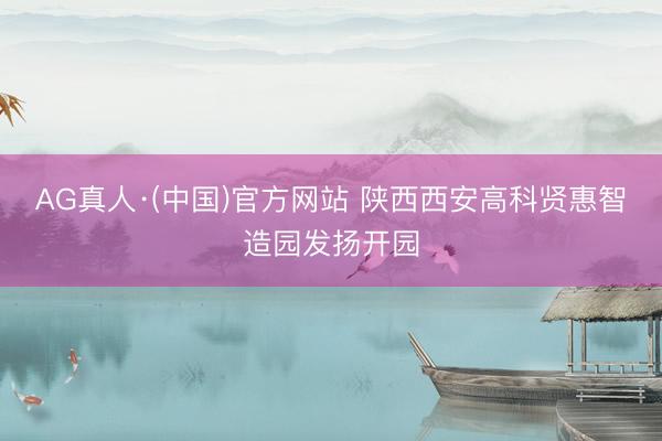 AG真人·(中国)官方网站 陕西西安高科贤惠智造园发扬开园