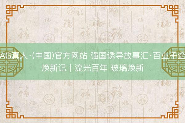 AG真人·(中国)官方网站 强国诱导故事汇·百业千企焕新记｜流光百年 玻璃焕新