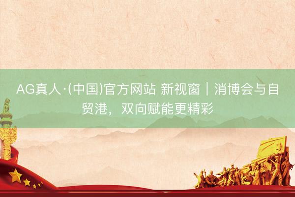 AG真人·(中国)官方网站 新视窗|消博会与自贸港,双向赋能更精彩
