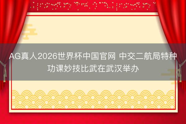 AG真人2026世界杯中国官网 中交二航局特种功课妙技比武在武汉举办