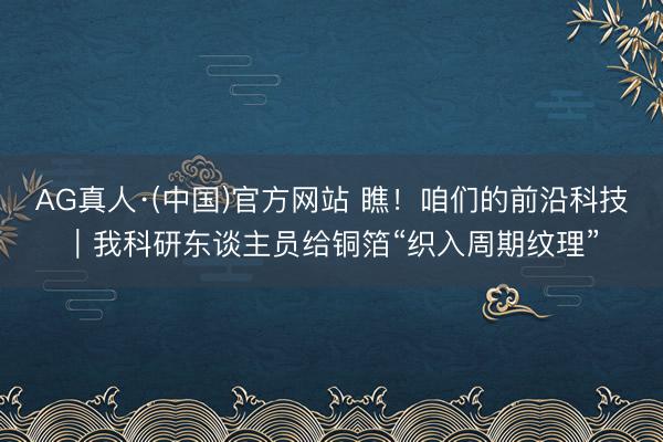 AG真人·(中国)官方网站 瞧!咱们的前沿科技|我科研东谈主员给铜箔“织入周期纹理”