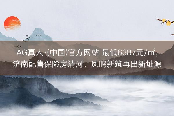AG真人·(中国)官方网站 最低6387元/㎡，济南配售保险房清河、凤鸣新筑再出新址源