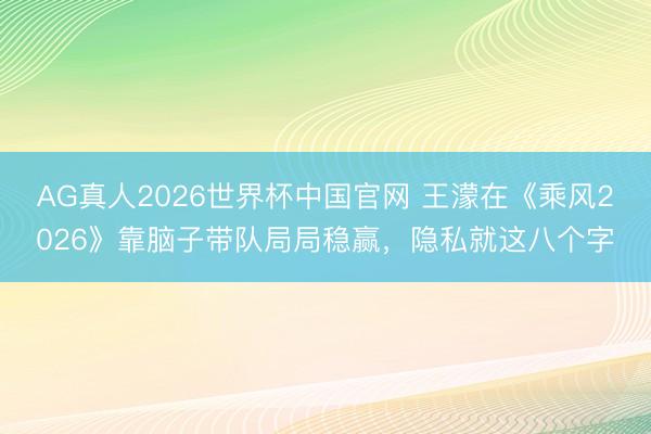 AG真人2026世界杯中国官网 王濛在《乘风2026》靠脑子带队局局稳赢,隐私就这八个字