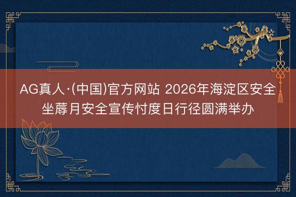 AG真人·(中国)官方网站 2026年海淀区安全坐蓐月安全宣传忖度日行径圆满举办