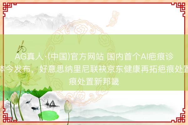AG真人·(中国)官方网站 国内首个AI疤痕诊疗智能体今发布,好意思纳里尼联袂京东健康再拓疤痕处置新邦畿