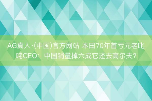 AG真人·(中国)官方网站 本田70年首亏元老叱咤CEO:中国销量掉六成它还去高尔夫?