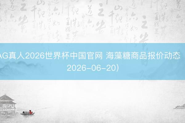 AG真人2026世界杯中国官网 海藻糖商品报价动态(2026-06-20)