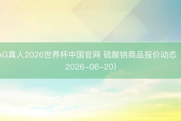 AG真人2026世界杯中国官网 硫酸钠商品报价动态(2026-06-20)